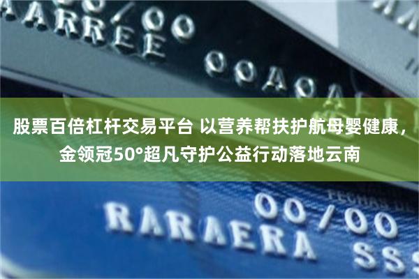 股票百倍杠杆交易平台 以营养帮扶护航母婴健康，金领冠50°超凡守护公益行动落地云南