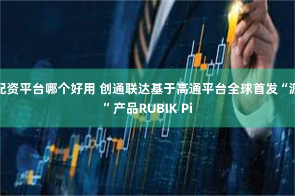 配资平台哪个好用 创通联达基于高通平台全球首发“派”产品RUBIK Pi