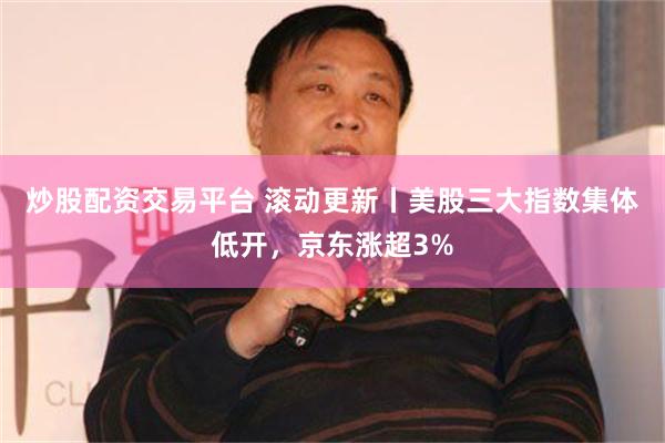 炒股配资交易平台 滚动更新丨美股三大指数集体低开，京东涨超3%