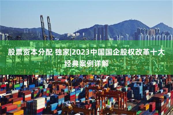 股票资本分配 独家|2023中国国企股权改革十大经典案例详解