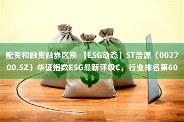 配资和融资融券区别 【ESG动态】ST浩源（002700.SZ）华证指数ESG最新评级C，行业排名第60