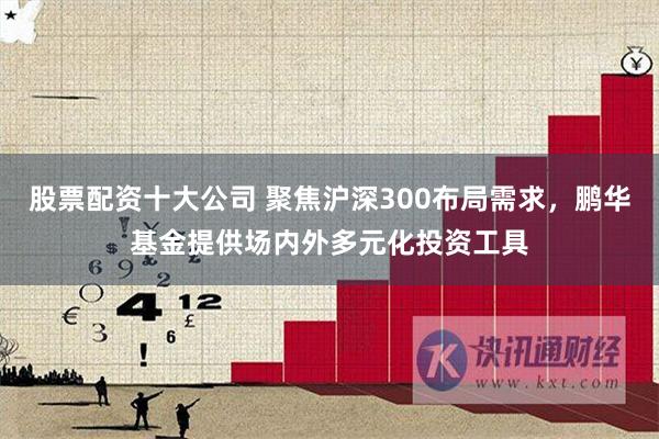 股票配资十大公司 聚焦沪深300布局需求，鹏华基金提供场内外多元化投资工具