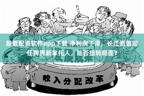 股票配资软件app下载 净利润下滑，长江资管迎任跨界新掌托人，能否扭转局面？