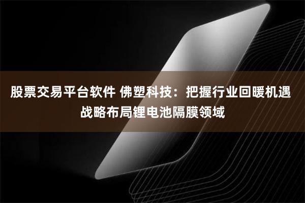 股票交易平台软件 佛塑科技：把握行业回暖机遇 战略布局锂电池隔膜领域