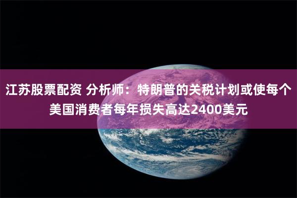 江苏股票配资 分析师：特朗普的关税计划或使每个美国消费者每年损失高达2400美元