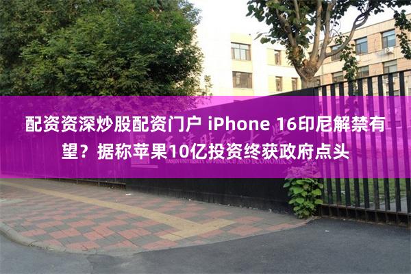 配资资深炒股配资门户 iPhone 16印尼解禁有望？据称苹果10亿投资终获政府点头