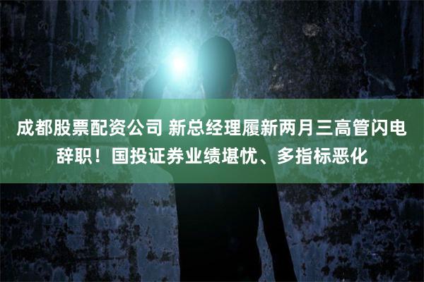 成都股票配资公司 新总经理履新两月三高管闪电辞职！国投证券业绩堪忧、多指标恶化