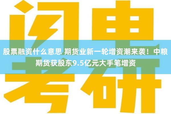 股票融资什么意思 期货业新一轮增资潮来袭！中粮期货获股东9.5亿元大手笔增资