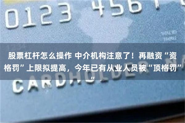 股票杠杆怎么操作 中介机构注意了！再融资“资格罚”上限拟提高，今年已有从业人员被“顶格罚”