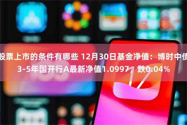 股票上市的条件有哪些 12月30日基金净值：博时中债3-5年国开行A最新净值1.0997，跌0.04%