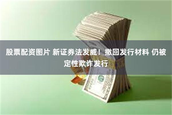 股票配资图片 新证券法发威！撤回发行材料 仍被定性欺诈发行