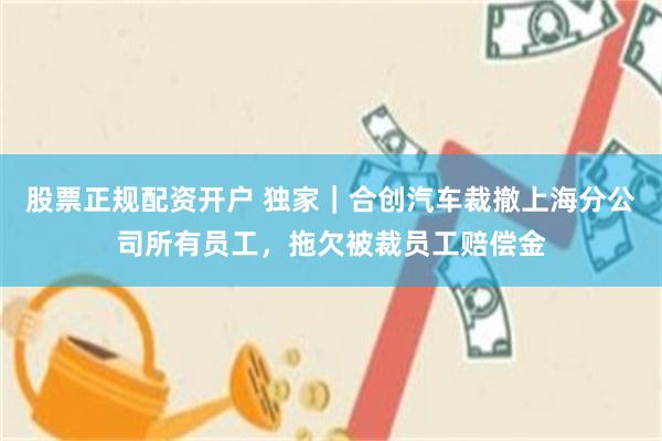 股票正规配资开户 独家｜合创汽车裁撤上海分公司所有员工，拖欠被裁员工赔偿金