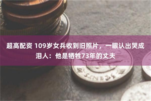 超高配资 109岁女兵收到旧照片，一眼认出哭成泪人：他是牺牲73年的丈夫