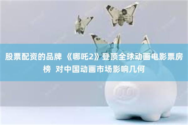 股票配资的品牌 《哪吒2》登顶全球动画电影票房榜  对中国动画市场影响几何