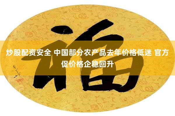 炒股配资安全 中国部分农产品去年价格低迷 官方促价格企稳回升