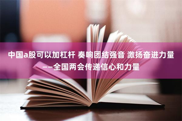 中国a股可以加杠杆 奏响团结强音 激扬奋进力量——全国两会传递信心和力量