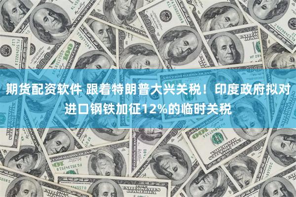 期货配资软件 跟着特朗普大兴关税！印度政府拟对进口钢铁加征12%的临时关税