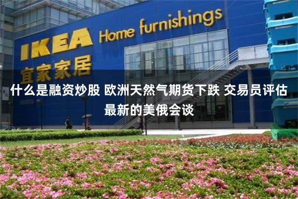 什么是融资炒股 欧洲天然气期货下跌 交易员评估最新的美俄会谈