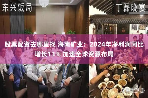 股票配资去哪里找 海南矿业：2024年净利润同比增长13% 加速全球资源布局