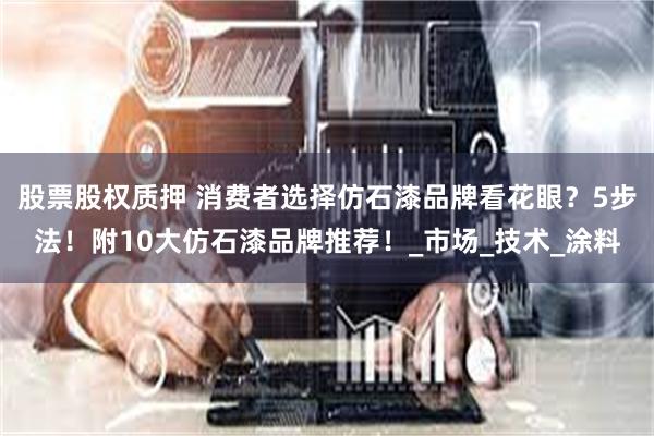 股票股权质押 消费者选择仿石漆品牌看花眼？5步法！附10大仿石漆品牌推荐！_市场_技术_涂料