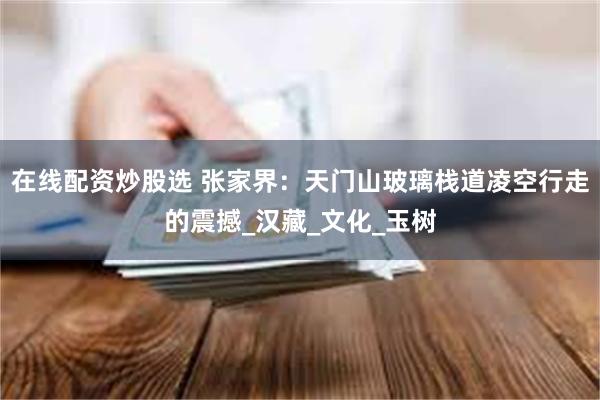 在线配资炒股选 张家界：天门山玻璃栈道凌空行走的震撼_汉藏_文化_玉树