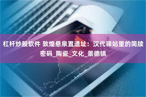 杠杆炒股软件 敦煌悬泉置遗址：汉代驿站里的简牍密码_陶瓷_文化_景德镇
