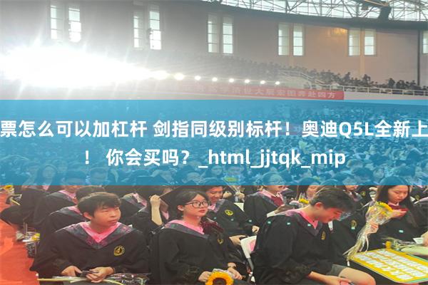 股票怎么可以加杠杆 剑指同级别标杆！奥迪Q5L全新上市！ 你会买吗？_html_jjtqk_mip