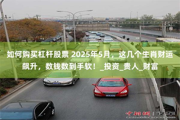 如何购买杠杆股票 2025年5月，这几个生肖财运飙升，数钱数到手软！_投资_贵人_财富