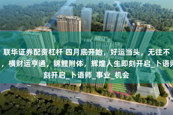 联华证券配资杠杆 四月底开始，好运当头，无往不利的4个生肖，横财运亨通，锦鲤附体，辉煌人生即刻开启_卜语师_事业_机会