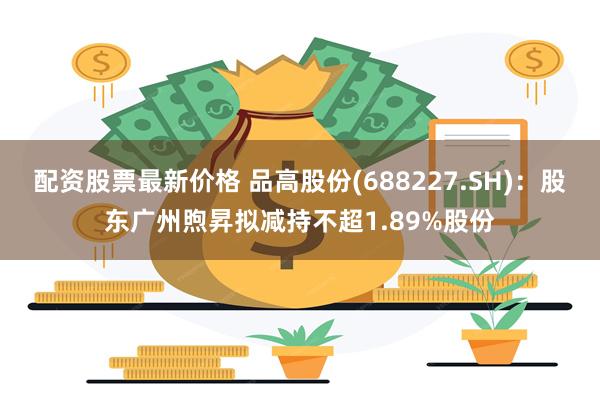 配资股票最新价格 品高股份(688227.SH)：股东广州煦昇拟减持不超1.89%股份
