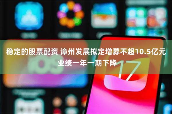 稳定的股票配资 漳州发展拟定增募不超10.5亿元 业绩一年一期下降
