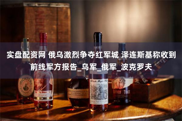 实盘配资网 俄乌激烈争夺红军城 泽连斯基称收到前线军方报告_乌军_俄军_波克罗夫