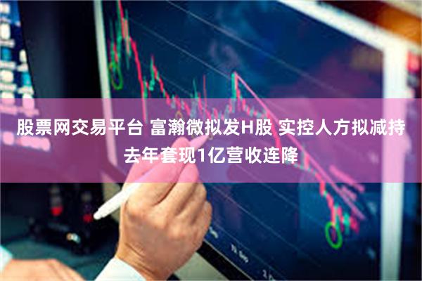 股票网交易平台 富瀚微拟发H股 实控人方拟减持去年套现1亿营收连降