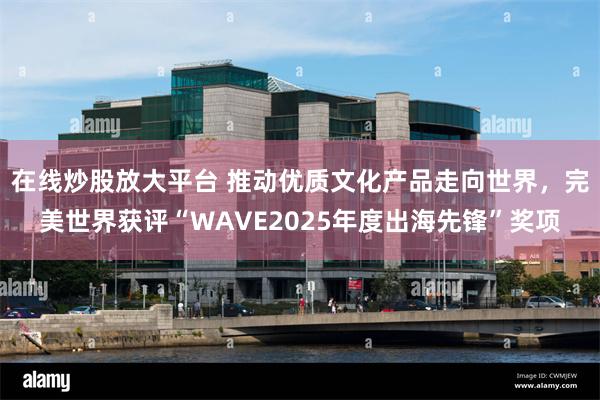 在线炒股放大平台 推动优质文化产品走向世界，完美世界获评“WAVE2025年度出海先锋”奖项